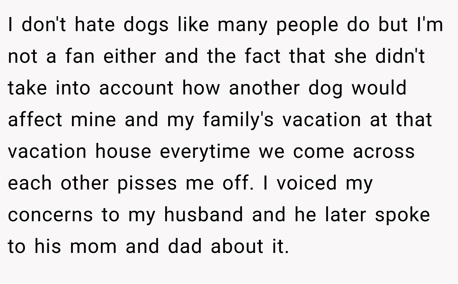 I don't hate dogs like many people do but I'm not a fan either and the fact that she didn't take into account how another dog would affect mine and my family's vacation at that vacation house everytime we come across each other pisses me off. I voiced my concerns to my husband and he later spoke to his mom and dad about it.