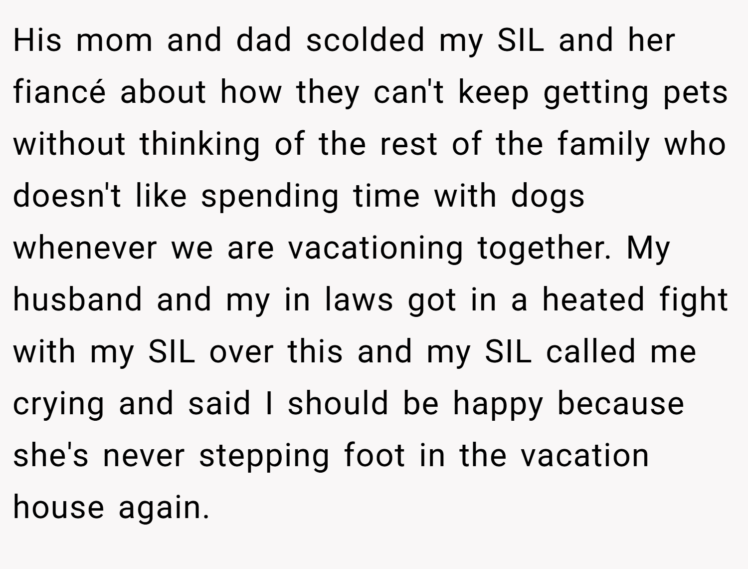 His mom and dad scolded my SIL and her fiancé about how they can't keep getting pets without thinking of the rest of the family who doesn't like spending time with dogs whenever we are vacationing together. My husband and my in laws got in a heated fight with my SIL over this and my SIL called me crying and said I should be happy because she's never stepping foot in the vacation house again.