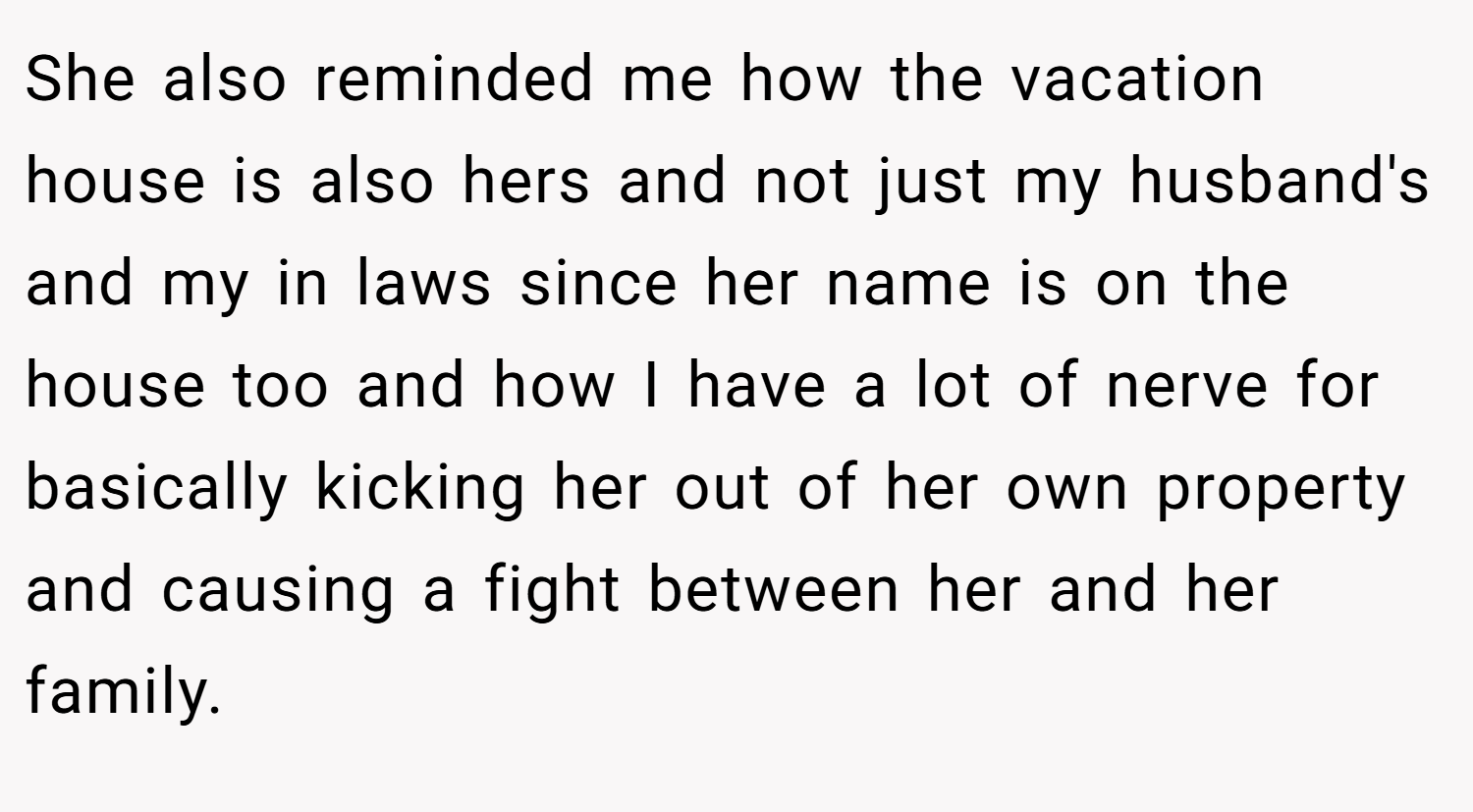 She also reminded me how the vacation house is also hers and not just my husband's and my in laws since her name is on the house too and how I have a lot of nerve for basically kicking her out of her own property and causing a fight between her and her family.