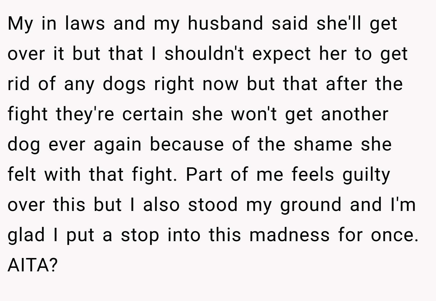 My in laws and my husband said she'll get over it but that I shouldn't expect her to get rid of any dogs right now but that after the fight they're certain she won't get another dog ever again because of the shame she felt with that fight. Part of me feels guilty over this but I also stood my ground and I'm glad I put a stop into this madness for once. AITA?