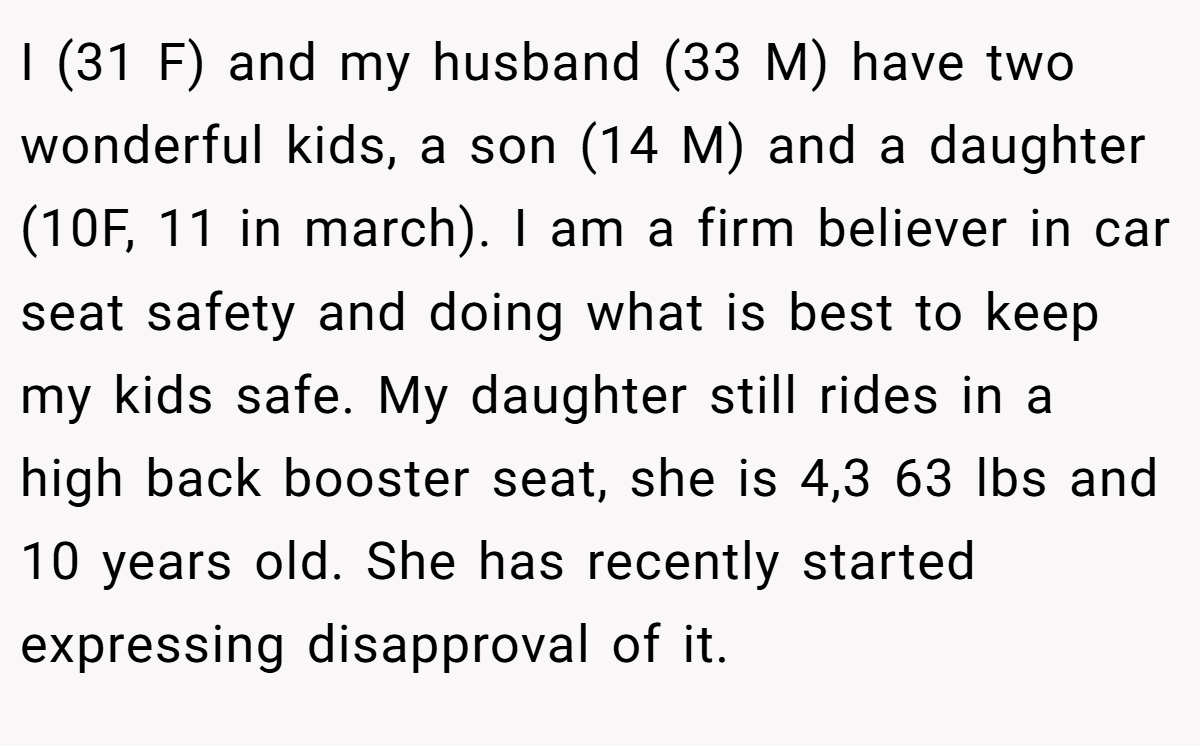 I (31 F) and my husband (33 M) have two wonderful kids, a son (14 M) and a daughter (10F, 11 in march). I am a firm believer in car seat safety and doing what is best to keep my kids safe. My daughter still rides in a high back booster seat, she is 4,3 63 lbs and 10 years old. She has recently started expressing disapproval of it.