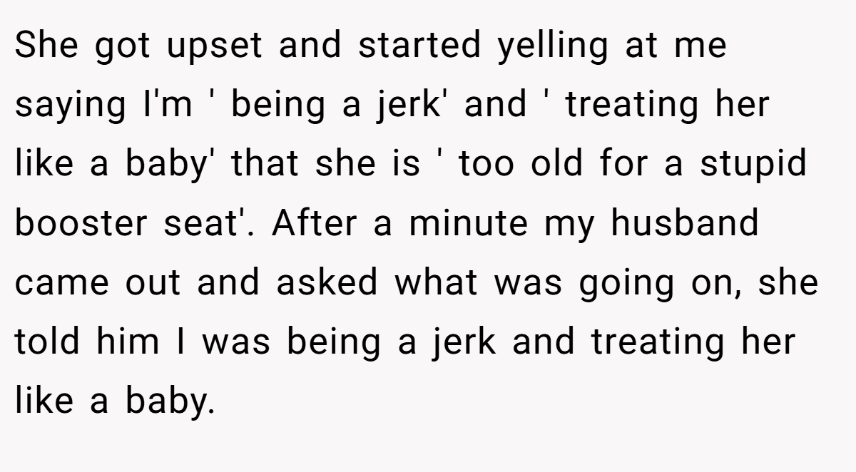 She got upset and started yelling at me saying I'm ' being a jerk' and ' treating her like a baby' that she is ' too old for a stupid booster seat'. After a minute my husband came out and asked what was going on, she told him I was being a jerk and treating her like a baby.