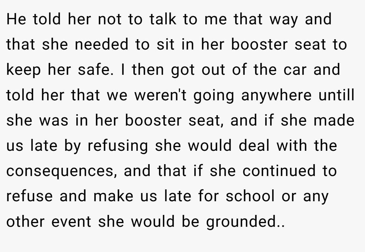 He told her not to talk to me that way and that she needed to sit in her booster seat to keep her safe. I then got out of the car and told her that we weren't going anywhere untill she was in her booster seat, and if she made us late by refusing she would deal with the consequences, and that if she continued to refuse and make us late for school or any other event she would be grounded..