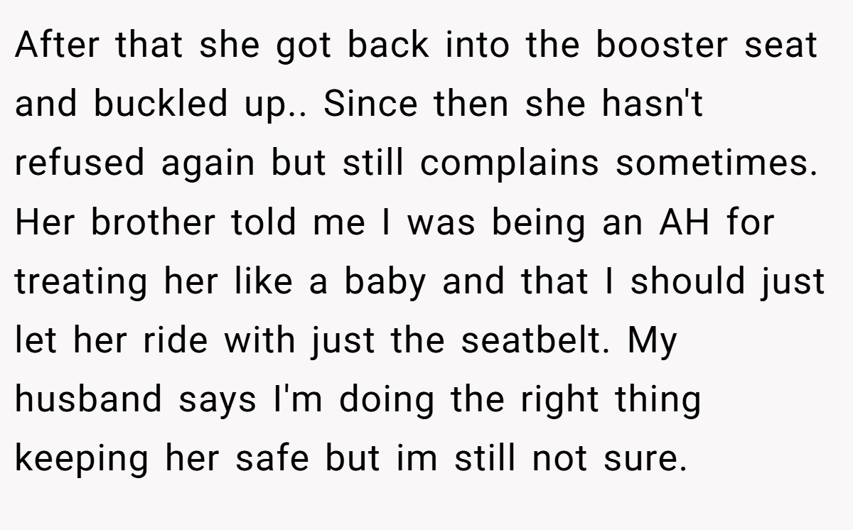 After that she got back into the booster seat and buckled up.. Since then she hasn't refused again but still complains sometimes.  Her brother told me I was being an AH for treating her like a baby and that I should just let her ride with just the seatbelt. My husband says I'm doing the right thing keeping her safe but im still not sure.