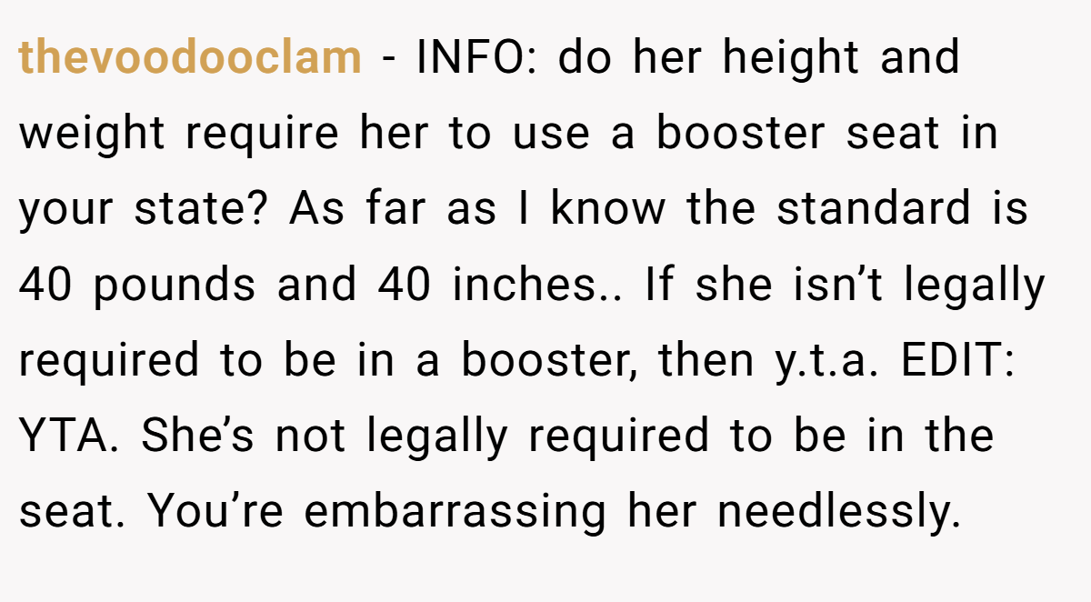 thevoodooclam − INFO: do her height and weight require her to use a booster seat in your state? As far as I know the standard is 40 pounds and 40 inches.. If she isn’t legally required to be in a booster, then y.t.a. EDIT: YTA. She’s not legally required to be in the seat. You’re embarrassing her needlessly.