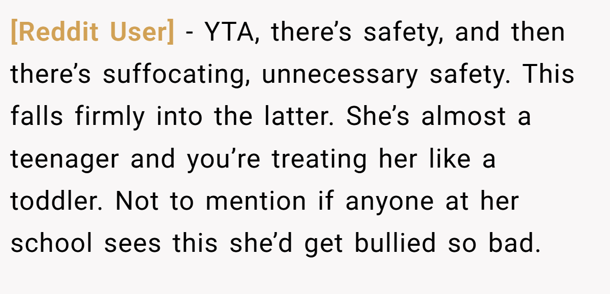 [Reddit User] − YTA, there’s safety, and then there’s suffocating, unnecessary safety. This falls firmly into the latter. She’s almost a teenager and you’re treating her like a toddler. Not to mention if anyone at her school sees this she’d get bullied so bad.