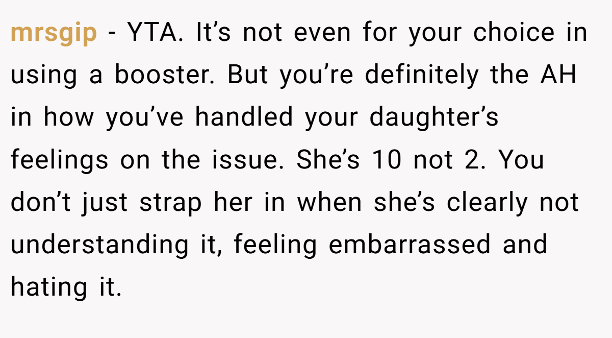 mrsgip − YTA. It’s not even for your choice in using a booster. But you’re definitely the AH in how you’ve handled your daughter’s feelings on the issue. She’s 10 not 2. You don’t just strap her in when she’s clearly not understanding it, feeling embarrassed and hating it.