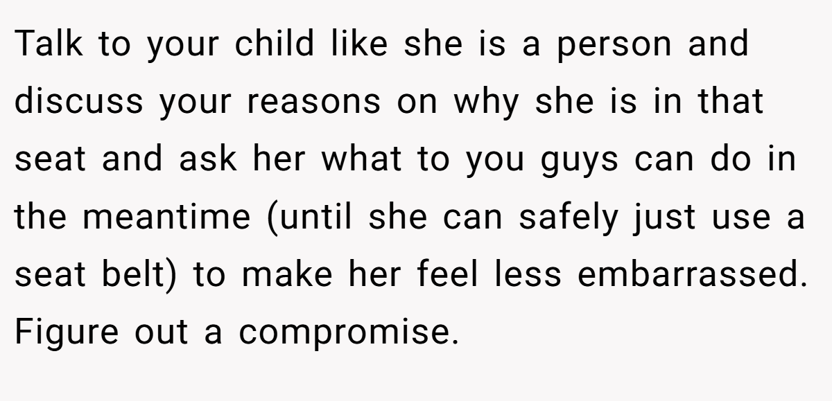 Talk to your child like she is a person and discuss your reasons on why she is in that seat and ask her what to you guys can do in the meantime (until she can safely just use a seat belt) to make her feel less embarrassed. Figure out a compromise.