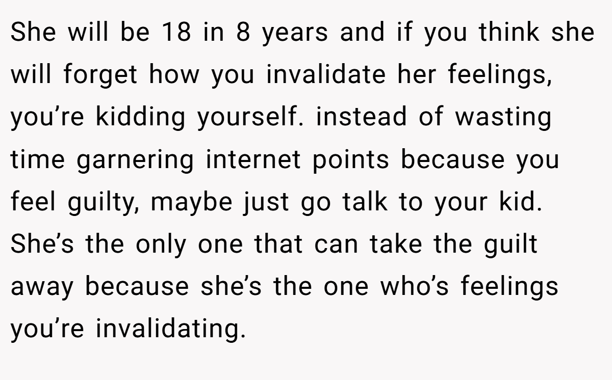 She will be 18 in 8 years and if you think she will forget how you invalidate her feelings, you’re kidding yourself. instead of wasting time garnering internet points because you feel guilty, maybe just go talk to your kid. She’s the only one that can take the guilt away because she’s the one who’s feelings you’re invalidating.