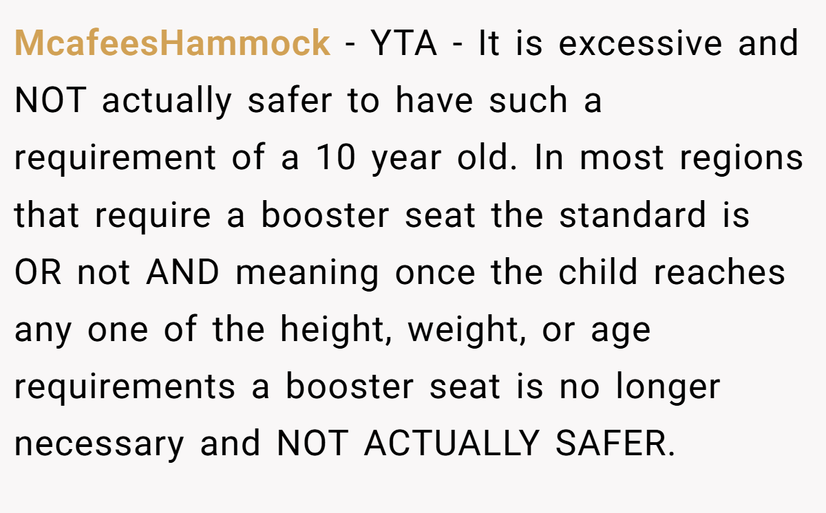McafeesHammock − YTA - It is excessive and NOT actually safer to have such a requirement of a 10 year old. In most regions that require a booster seat the standard is OR not AND meaning once the child reaches any one of the height, weight, or age requirements a booster seat is no longer necessary and NOT ACTUALLY SAFER.