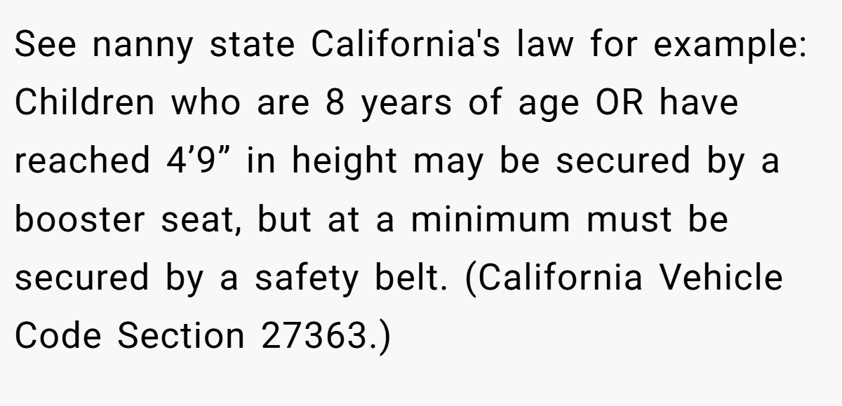 See nanny state California's law for example: Children who are 8 years of age OR have reached 4’9” in height may be secured by a booster seat, but at a minimum must be secured by a safety belt. (California Vehicle Code Section 27363.)