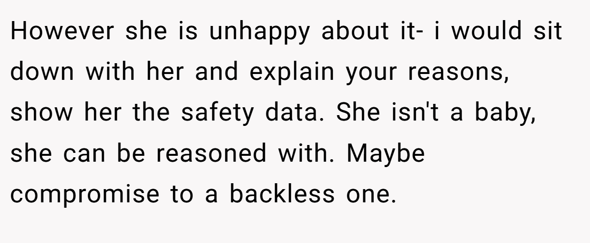 However she is unhappy about it- i would sit down with her and explain your reasons, show her the safety data. She isn't a baby, she can be reasoned with. Maybe compromise to a backless one.