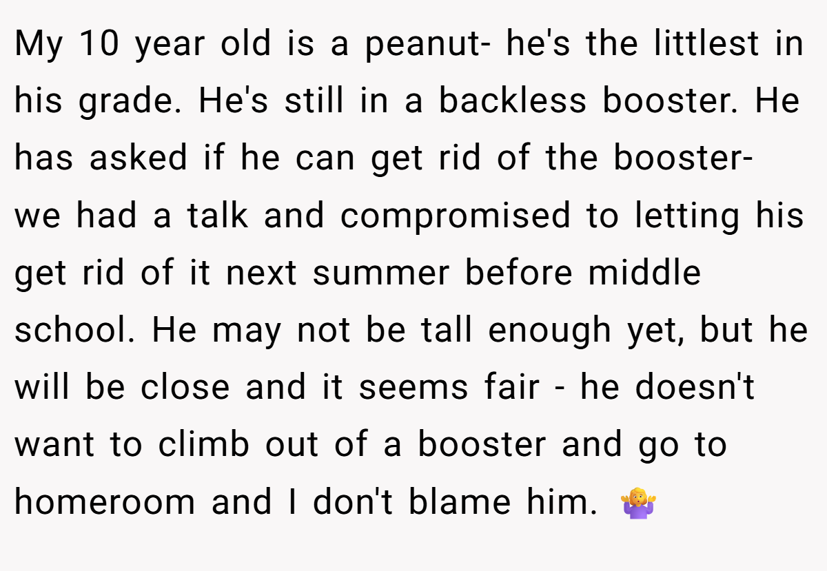 My 10 year old is a peanut- he's the littlest in his grade. He's still in a backless booster. He has asked if he can get rid of the booster- we had a talk and compromised to letting his get rid of it next summer before middle school. He may not be tall enough yet, but he will be close and it seems fair - he doesn't want to climb out of a booster and go to homeroom and I don't blame him. 🤷‍♀️