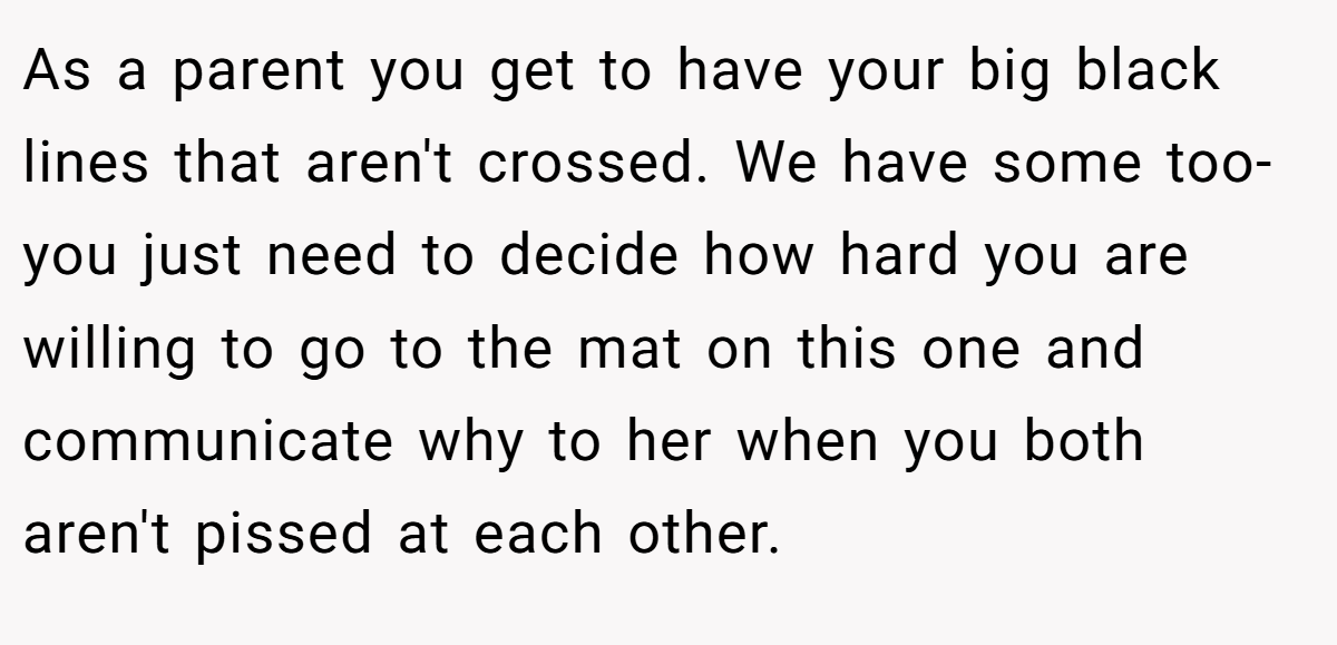 As a parent you get to have your big black lines that aren't crossed. We have some too- you just need to decide how hard you are willing to go to the mat on this one and communicate why to her when you both aren't pissed at each other.