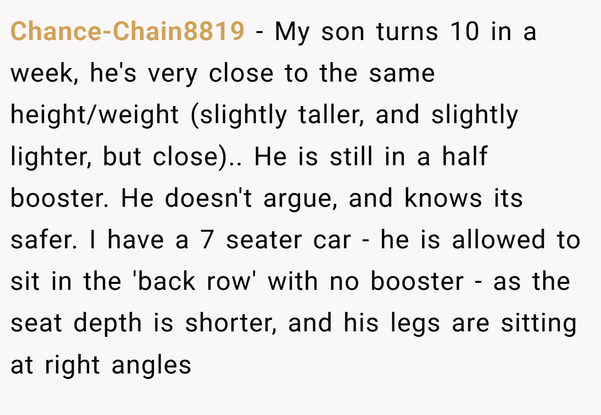 Chance-Chain8819 − My son turns 10 in a week, he's very close to the same height/weight (slightly taller, and slightly lighter, but close).. He is still in a half booster. He doesn't argue, and knows its safer. I have a 7 seater car - he is allowed to sit in the 'back row' with no booster - as the seat depth is shorter, and his legs are sitting at right angles