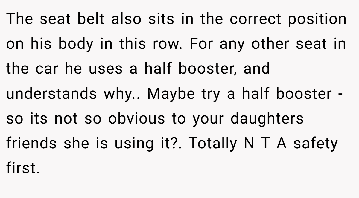 The seat belt also sits in the correct position on his body in this row. For any other seat in the car he uses a half booster, and understands why.. Maybe try a half booster - so its not so obvious to your daughters friends she is using it?. Totally N T A safety first.
