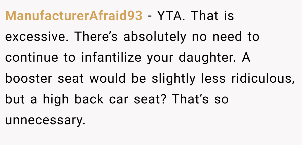 ManufacturerAfraid93 − YTA. That is excessive. There’s absolutely no need to continue to infantilize your daughter. A booster seat would be slightly less ridiculous, but a high back car seat? That’s so unnecessary.