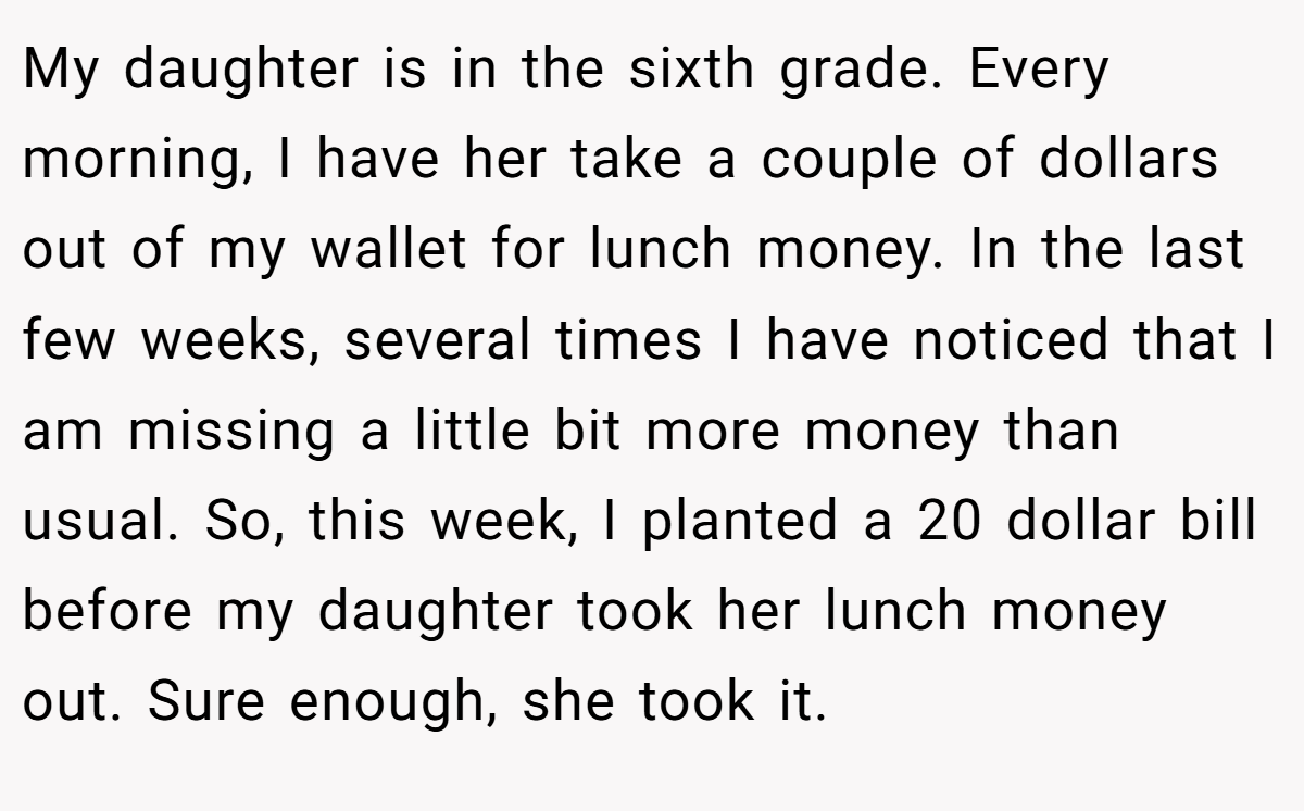 My daughter is in the sixth grade. Every morning, I have her take a couple of dollars out of my wallet for lunch money. In the last few weeks, several times I have noticed that I am missing a little bit more money than usual. So, this week, I planted a 20 dollar bill before my daughter took her lunch money out. Sure enough, she took it.