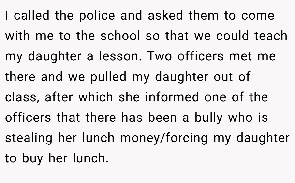 I called the police and asked them to come with me to the school so that we could teach my daughter a lesson. Two officers met me there and we pulled my daughter out of class, after which she informed one of the officers that there has been a bully who is stealing her lunch money/forcing my daughter to buy her lunch.