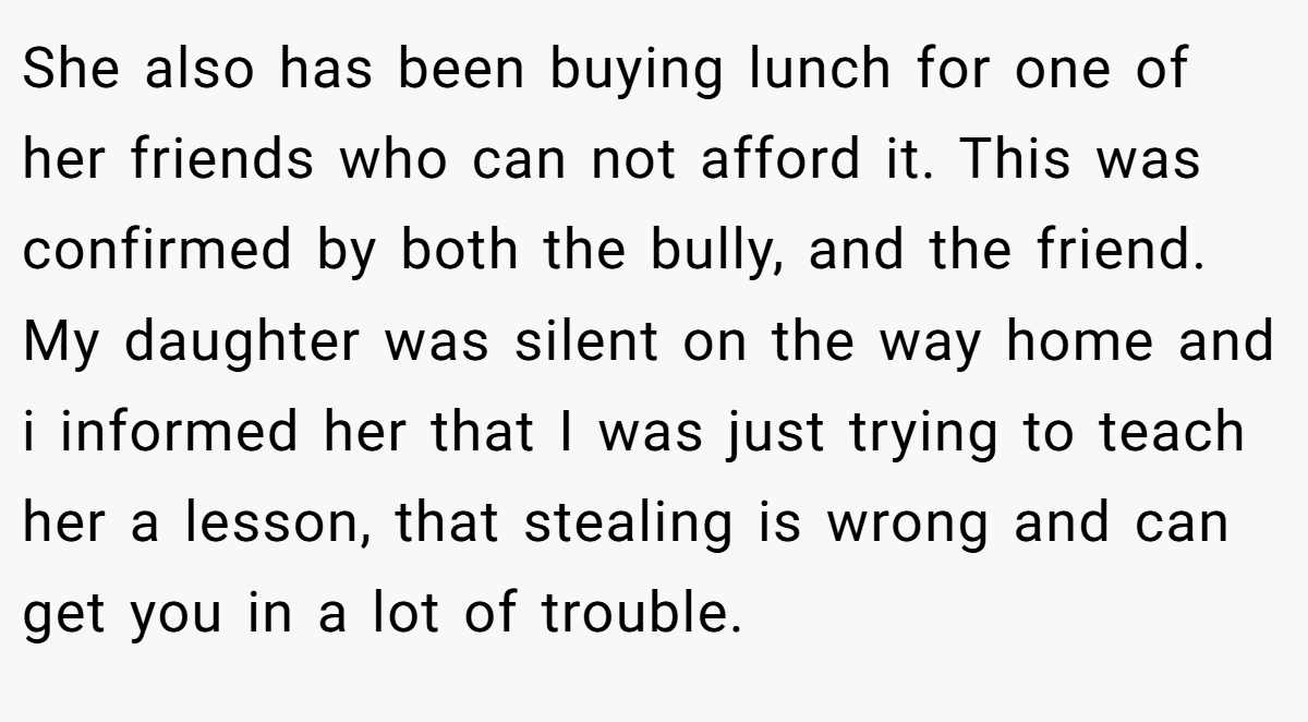 She also has been buying lunch for one of her friends who can not afford it. This was confirmed by both the bully, and the friend. My daughter was silent on the way home and i informed her that I was just trying to teach her a lesson, that stealing is wrong and can get you in a lot of trouble.