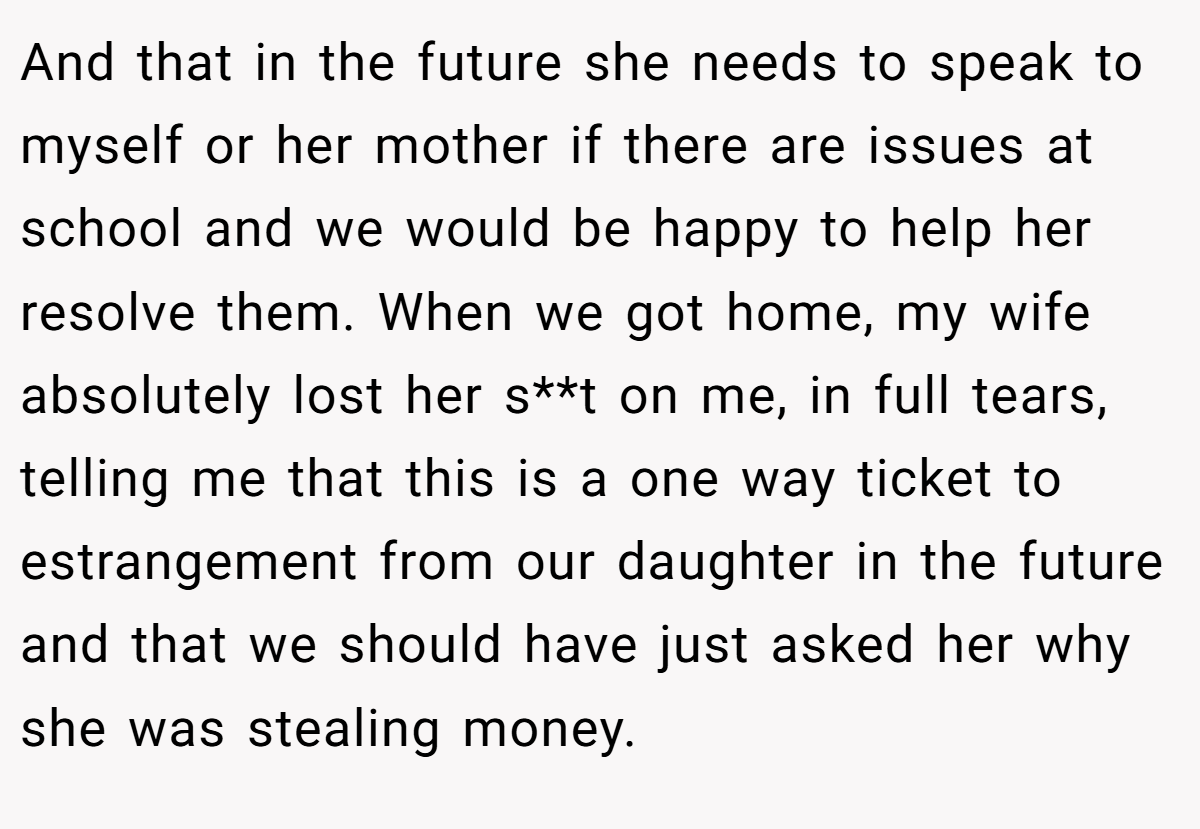 And that in the future she needs to speak to myself or her mother if there are issues at school and we would be happy to help her resolve them. When we got home, my wife absolutely lost her s**t on me, in full tears, telling me that this is a one way ticket to estrangement from our daughter in the future and that we should have just asked her why she was stealing money.