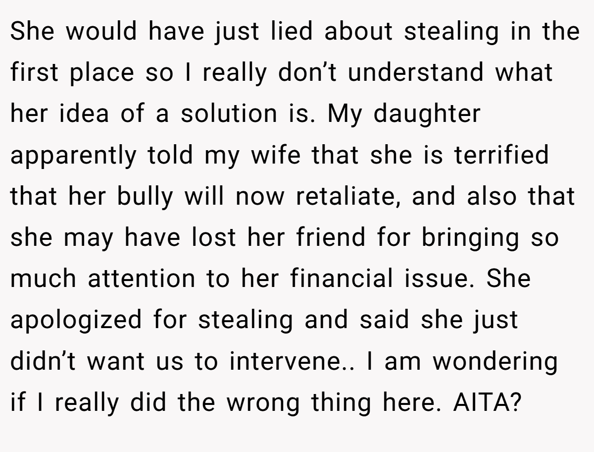 She would have just lied about stealing in the first place so I really don’t understand what her idea of a solution is. My daughter apparently told my wife that she is terrified that her bully will now retaliate, and also that she may have lost her friend for bringing so much attention to her financial issue. She apologized for stealing and said she just didn’t want us to intervene.. I am wondering if I really did the wrong thing here. AITA?