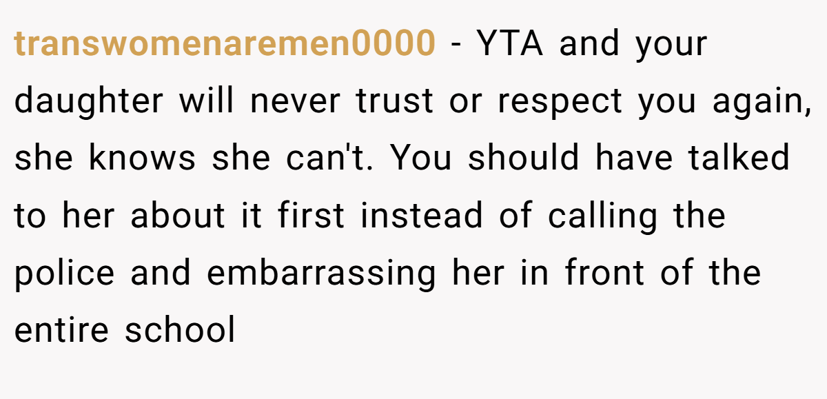 transwomenaremen0000 − YTA and your daughter will never trust or respect you again, she knows she can't. You should have talked to her about it first instead of calling the police and embarrassing her in front of the entire school