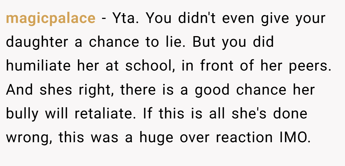magicpalace − Yta. You didn't even give your daughter a chance to lie. But you did humiliate her at school, in front of her peers. And shes right, there is a good chance her bully will retaliate. If this is all she's done wrong, this was a huge over reaction IMO.