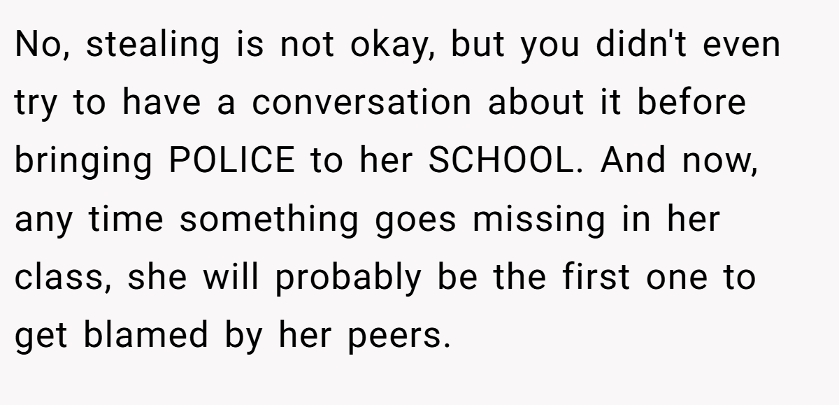 No, stealing is not okay, but you didn't even try to have a conversation about it before bringing POLICE to her SCHOOL. And now, any time something goes missing in her class, she will probably be the first one to get blamed by her peers.