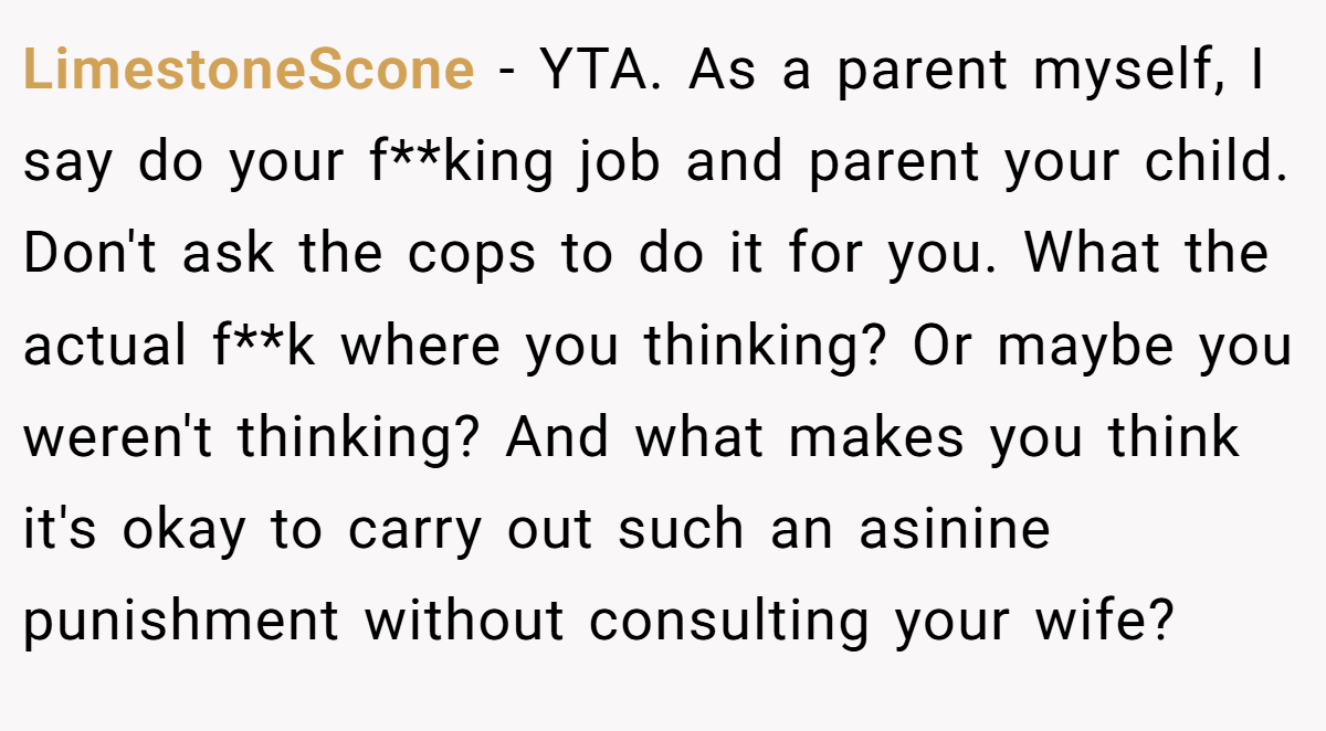 LimestoneScone − YTA. As a parent myself, I say do your f**king job and parent your child. Don't ask the cops to do it for you. What the actual f**k where you thinking? Or maybe you weren't thinking? And what makes you think it's okay to carry out such an asinine punishment without consulting your wife?