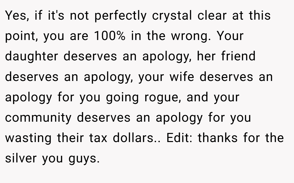 Yes, if it's not perfectly crystal clear at this point, you are 100% in the wrong. Your daughter deserves an apology, her friend deserves an apology, your wife deserves an apology for you going rogue, and your community deserves an apology for you wasting their tax dollars.. Edit: thanks for the silver you guys.