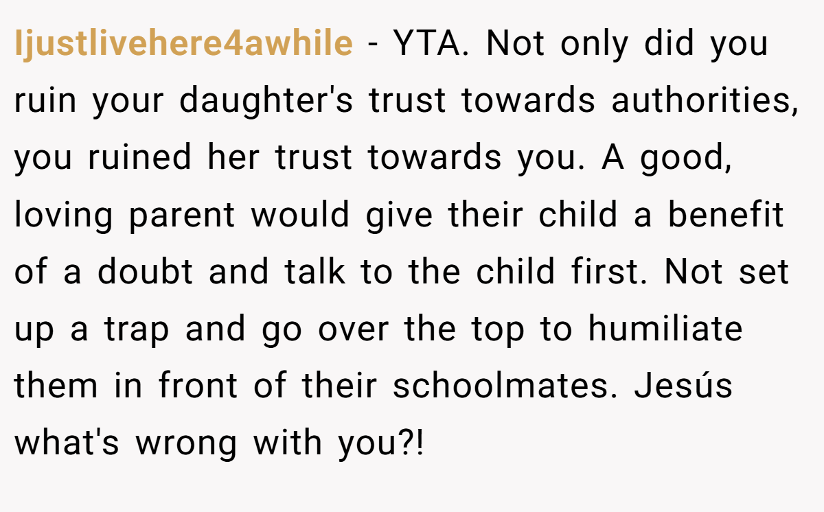 Ijustlivehere4awhile − YTA. Not only did you ruin your daughter's trust towards authorities, you ruined her trust towards you. A good, loving parent would give their child a benefit of a doubt and talk to the child first. Not set up a trap and go over the top to humiliate them in front of their schoolmates. Jesús what's wrong with you?!
