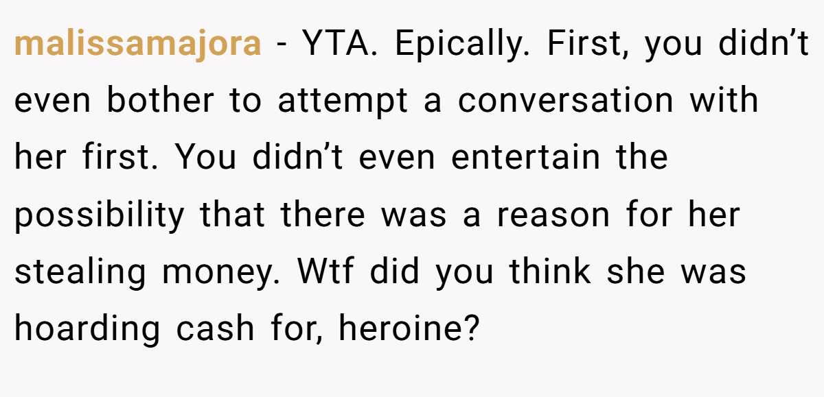 malissamajora − YTA. Epically. First, you didn’t even bother to attempt a conversation with her first. You didn’t even entertain the possibility that there was a reason for her stealing money. Wtf did you think she was hoarding cash for, heroine?