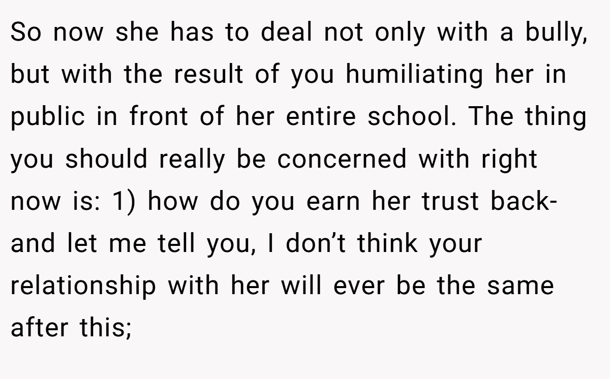 So now she has to deal not only with a bully, but with the result of you humiliating her in public in front of her entire school. The thing you should really be concerned with right now is: 1) how do you earn her trust back-and let me tell you, I don’t think your relationship with her will ever be the same after this;