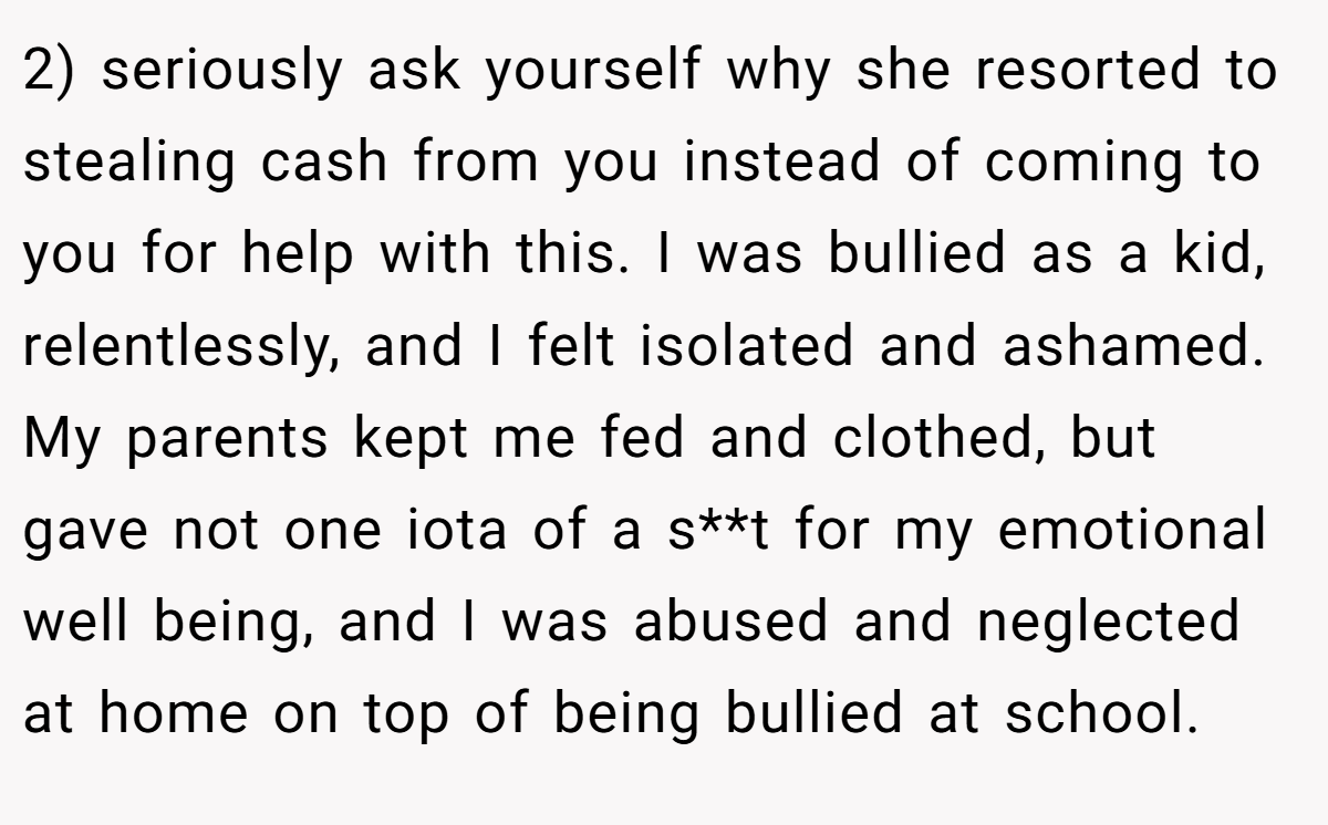 2) seriously ask yourself why she resorted to stealing cash from you instead of coming to you for help with this. I was bullied as a kid, relentlessly, and I felt isolated and ashamed. My parents kept me fed and clothed, but gave not one iota of a s**t for my emotional well being, and I was abused and neglected at home on top of being bullied at school.