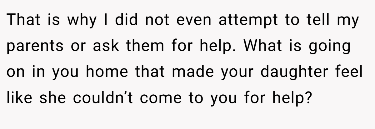 That is why I did not even attempt to tell my parents or ask them for help. What is going on in you home that made your daughter feel like she couldn’t come to you for help?