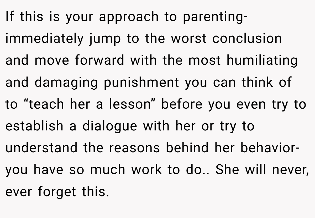 If this is your approach to parenting-immediately jump to the worst conclusion and move forward with the most humiliating and damaging punishment you can think of to “teach her a lesson” before you even try to establish a dialogue with her or try to understand the reasons behind her behavior-you have so much work to do.. She will never, ever forget this.