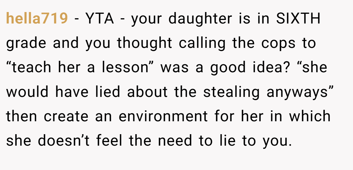 hella719 − YTA - your daughter is in SIXTH grade and you thought calling the cops to “teach her a lesson” was a good idea? “she would have lied about the stealing anyways” then create an environment for her in which she doesn’t feel the need to lie to you.