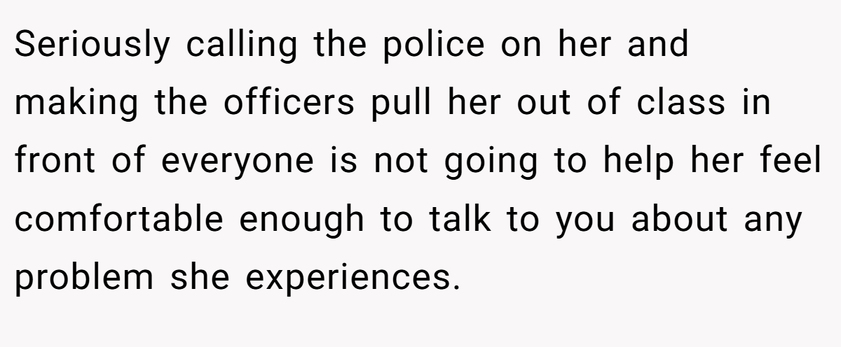 Seriously calling the police on her and making the officers pull her out of class in front of everyone is not going to help her feel comfortable enough to talk to you about any problem she experiences.