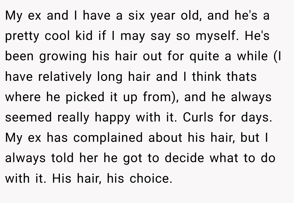 My ex and I have a six year old, and he's a pretty cool kid if I may say so myself. He's been growing his hair out for quite a while (I have relatively long hair and I think thats where he picked it up from), and he always seemed really happy with it. Curls for days. My ex has complained about his hair, but I always told her he got to decide what to do with it. His hair, his choice.