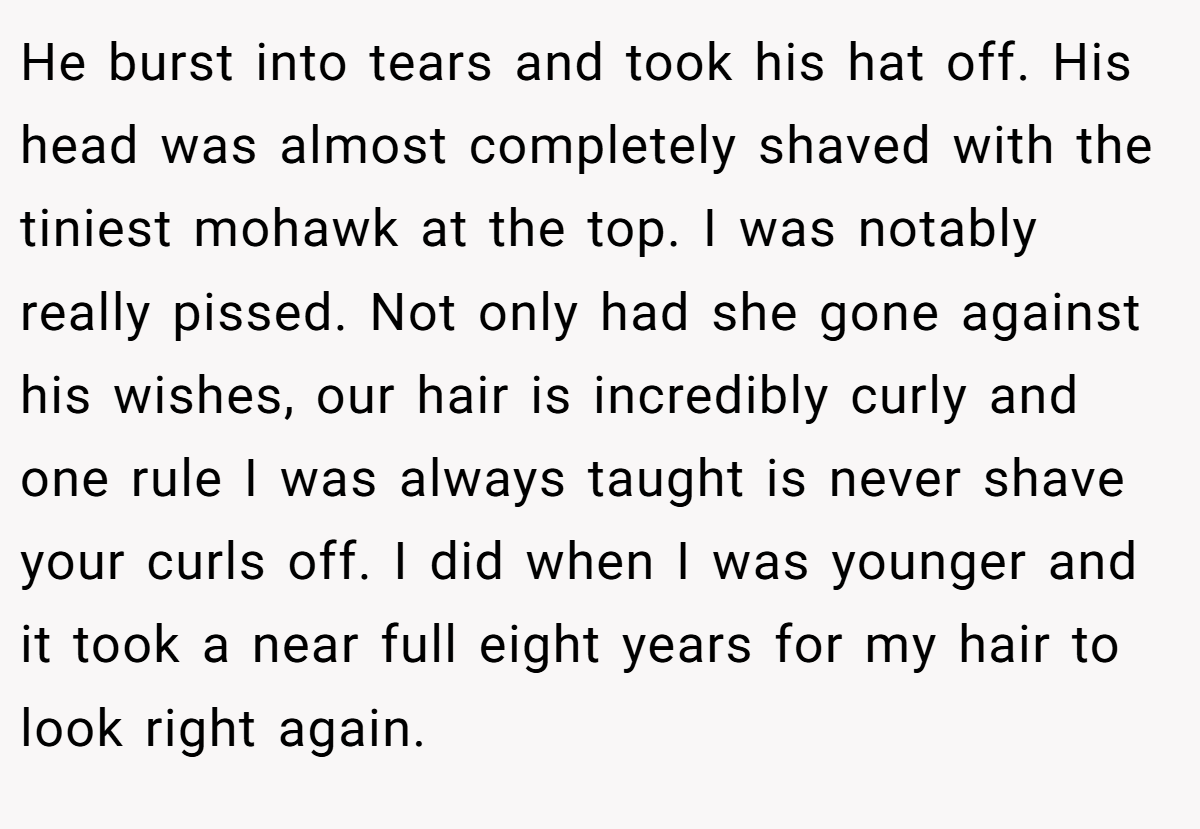 He burst into tears and took his hat off. His head was almost completely shaved with the tiniest mohawk at the top. I was notably really pissed. Not only had she gone against his wishes, our hair is incredibly curly and one rule I was always taught is never shave your curls off. I did when I was younger and it took a near full eight years for my hair to look right again.