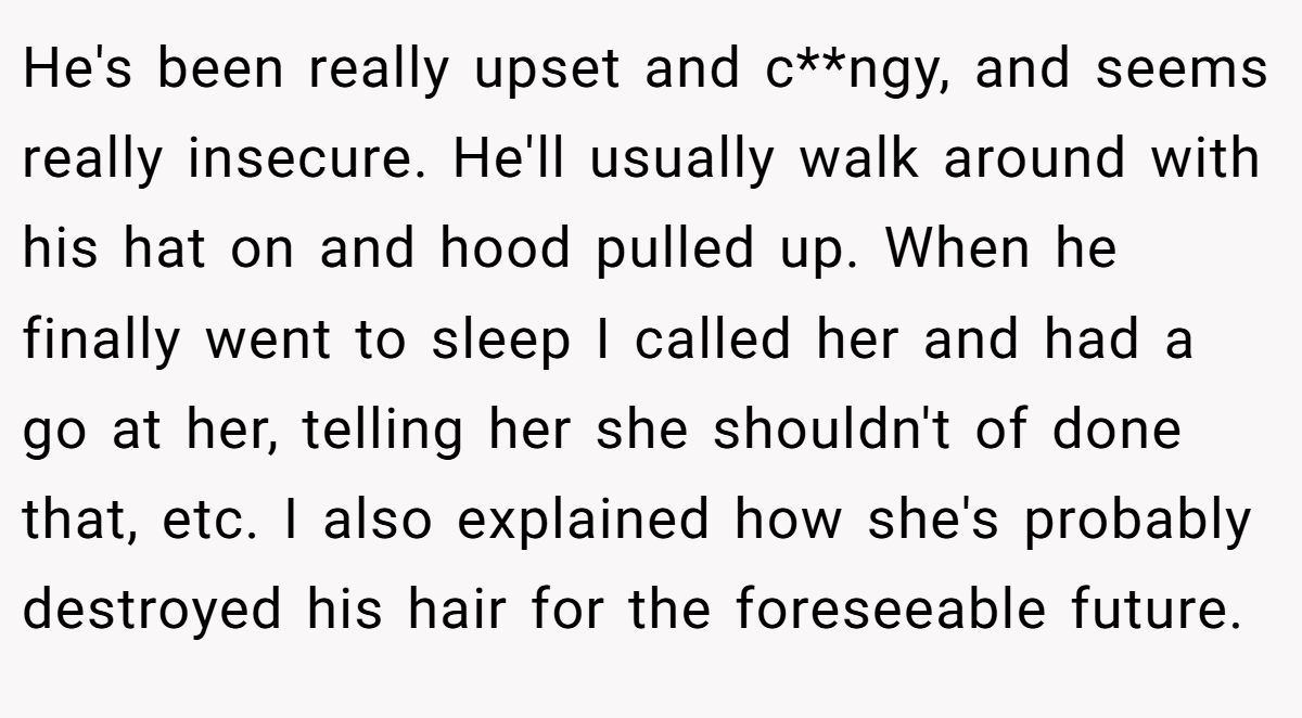 He's been really upset and c**ngy, and seems really insecure. He'll usually walk around with his hat on and hood pulled up. When he finally went to sleep I called her and had a go at her, telling her she shouldn't of done that, etc. I also explained how she's probably destroyed his hair for the foreseeable future.