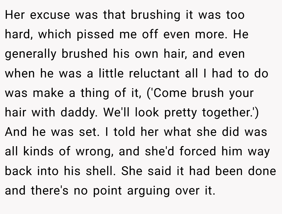Her excuse was that brushing it was too hard, which pissed me off even more. He generally brushed his own hair, and even when he was a little reluctant all I had to do was make a thing of it, ('Come brush your hair with daddy. We'll look pretty together.') And he was set. I told her what she did was all kinds of wrong, and she'd forced him way back into his shell. She said it had been done and there's no point arguing over it.