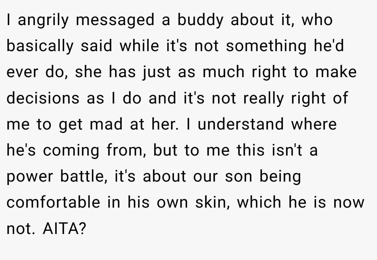 I angrily messaged a buddy about it, who basically said while it's not something he'd ever do, she has just as much right to make decisions as I do and it's not really right of me to get mad at her. I understand where he's coming from, but to me this isn't a power battle, it's about our son being comfortable in his own skin, which he is now not. AITA?