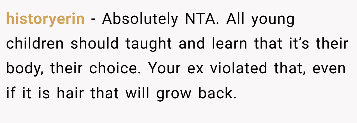 historyerin − Absolutely NTA. All young children should taught and learn that it’s their body, their choice. Your ex violated that, even if it is hair that will grow back.
