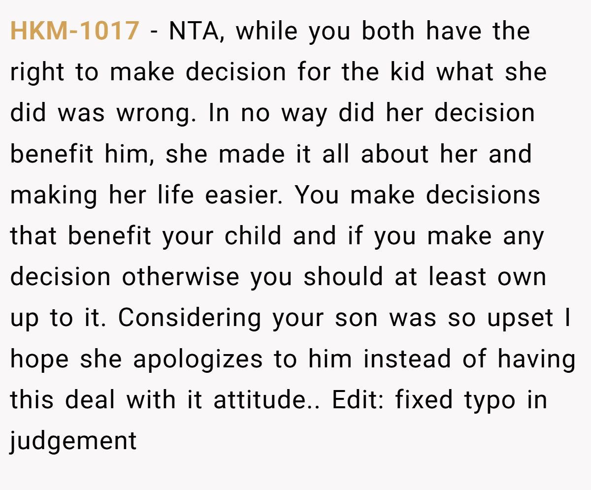 HKM-1017 − NTA, while you both have the right to make decision for the kid what she did was wrong. In no way did her decision benefit him, she made it all about her and making her life easier. You make decisions that benefit your child and if you make any decision otherwise you should at least own up to it. Considering your son was so upset I hope she apologizes to him instead of having this deal with it attitude.. Edit: fixed typo in judgement