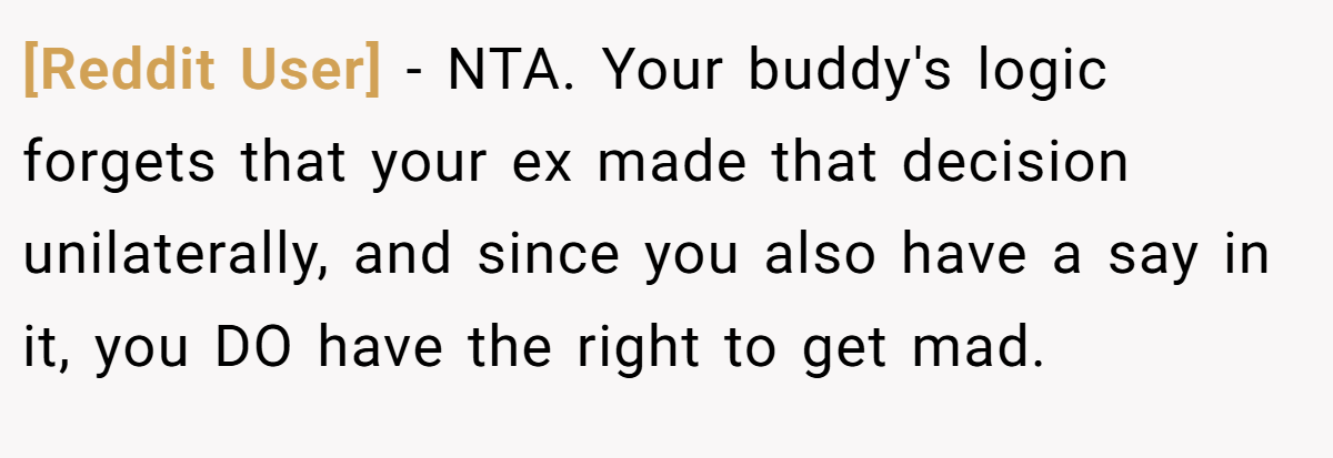 [Reddit User] − NTA. Your buddy's logic forgets that your ex made that decision unilaterally, and since you also have a say in it, you DO have the right to get mad.