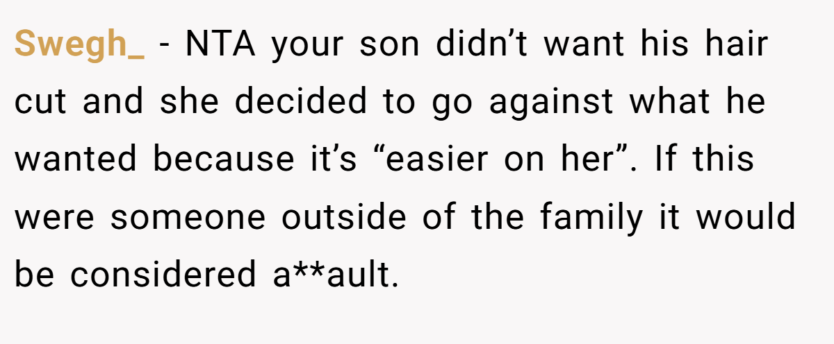 Swegh_ − NTA your son didn’t want his hair cut and she decided to go against what he wanted because it’s “easier on her”. If this were someone outside of the family it would be considered a**ault.