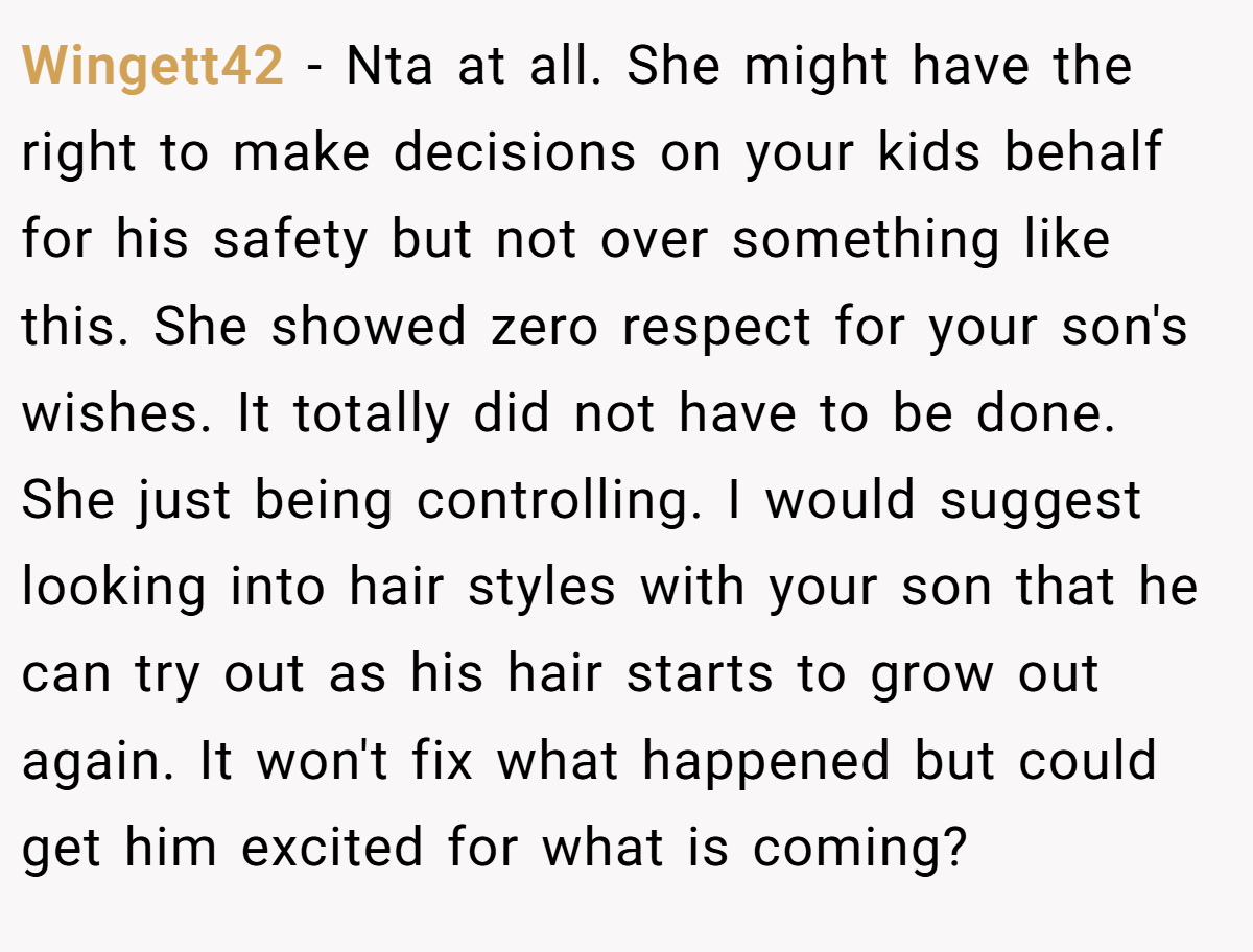 Wingett42 − Nta at all. She might have the right to make decisions on your kids behalf for his safety but not over something like this. She showed zero respect for your son's wishes. It totally did not have to be done. She just being controlling. I would suggest looking into hair styles with your son that he can try out as his hair starts to grow out again. It won't fix what happened but could get him excited for what is coming?