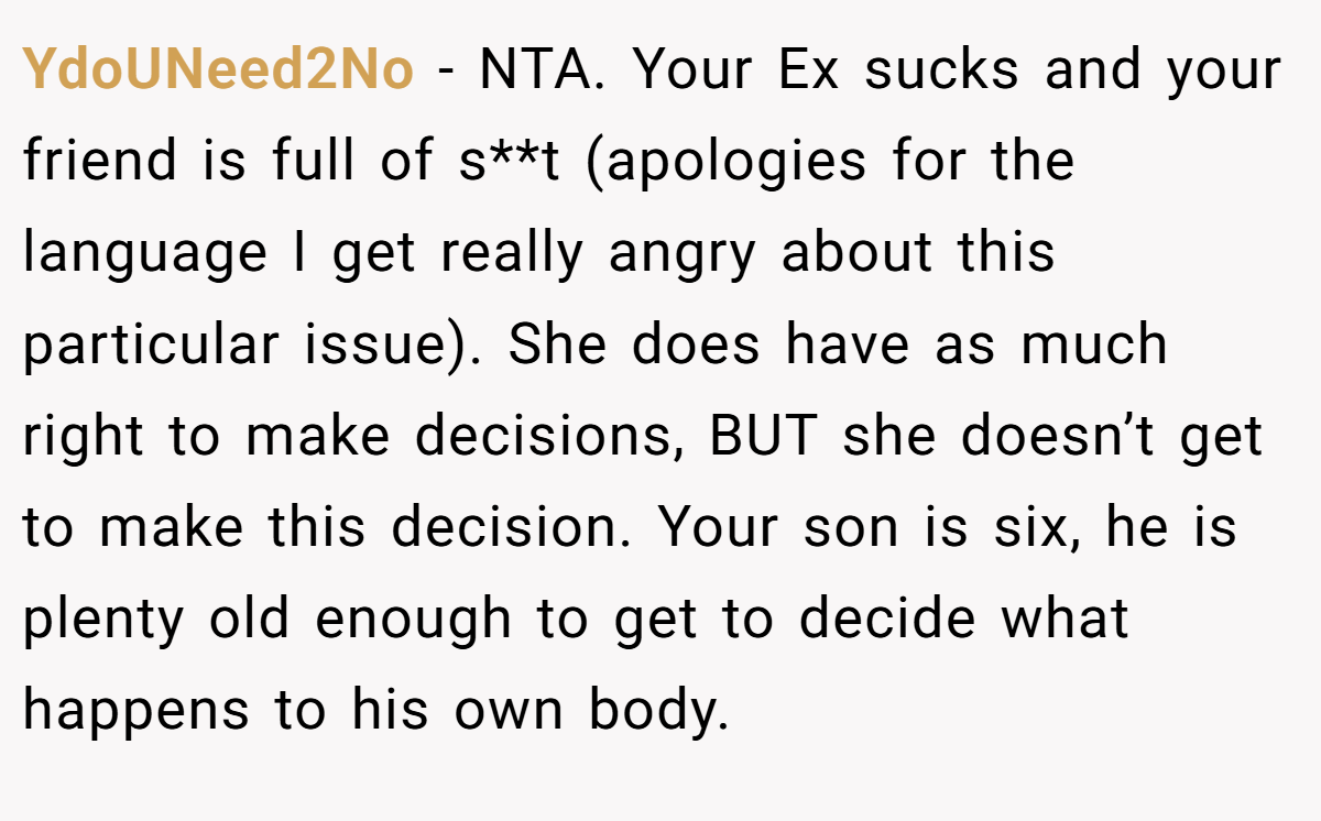 YdoUNeed2No − NTA. Your Ex sucks and your friend is full of s**t (apologies for the language I get really angry about this particular issue). She does have as much right to make decisions, BUT she doesn’t get to make this decision. Your son is six, he is plenty old enough to get to decide what happens to his own body.